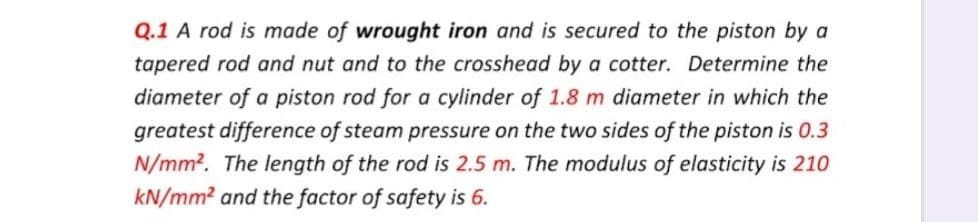 Q.1 A rod is made of wrought iron and is secured to the piston by a
tapered rod and nut and to the crosshead by a cotter. Determine the
diameter of a piston rod for a cylinder of 1.8 m diameter in which the
greatest difference of steam pressure on the two sides of the piston is 0.3
N/mm2. The length of the rod is 2.5 m. The modulus of elasticity is 210
kN/mm2 and the factor of safety is 6.
