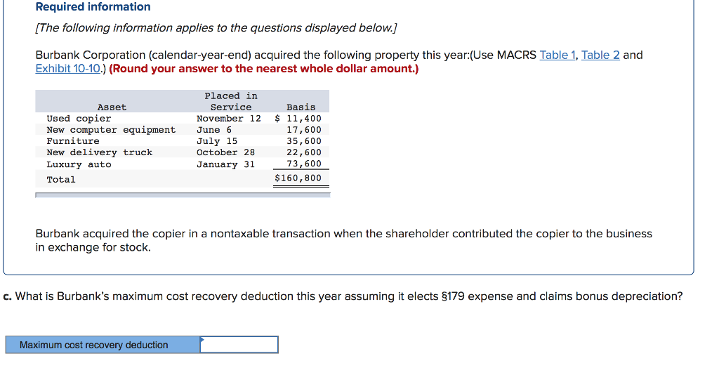 Required information
[The following information applies to the questions displayed below.]
Burbank Corporation (calendar-year-end) acquired the following property this year:(Use MACRS Table 1, Table 2 and
Exhibit 10-10.) (Round your answer to the nearest whole dollar amount.)
Asset
Used copier
New computer equipment
Furniture
New delivery truck
Luxury auto
Total
Placed in
Service
Basis
November 12 $ 11,400
17,600
35,600
22,600
73,600
$160,800
Maximum cost recovery deduction
June
July 15
October 28
January 31
Burbank acquired the copier in a nontaxable transaction when the shareholder contributed the copier to the business
in exchange for stock.
c. What is Burbank's maximum cost recovery deduction this year assuming it elects §179 expense and claims bonus depreciation?