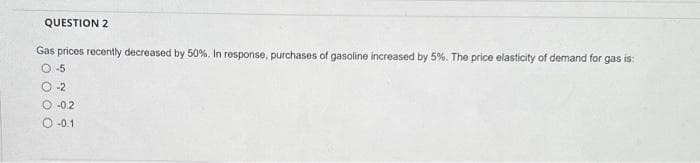 QUESTION 2
Gas prices recently decreased by 50%. In response, purchases of gasoline increased by 5%. The price elasticity of demand for gas is:
O-5
O-2
O-0.2
-0.1