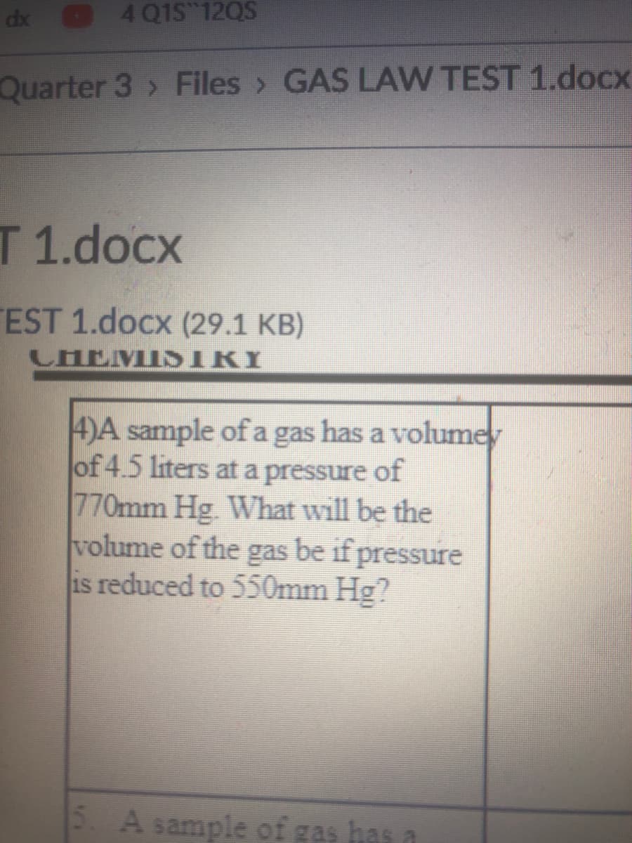 dx
4 Q1S 12QS
Quarter 3 > Files> GAS LAW TEST 1.docx
T 1.docx
EST 1.docx (29.1 KB)
CHEMIS IRI
4)A sample of a gas has a volumey
of 4.5 liters at a pressure of
770mm Hg. What will be the
volume of the gas be if pressure
is reduced to 550mm Hg?
5. A sample of gas has a
