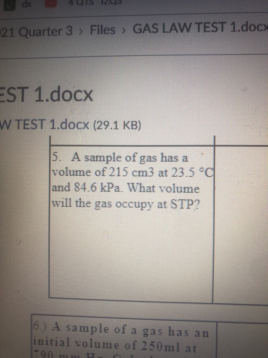 dx
4 Q1
21 Quarter 3> Files > GAS LAW TEST 1.docx
EST 1.docx
W TEST 1.docx (29.1 KB)
5. A sample of gas has a
volume of 215 cm3 at 23.5°C
and 84.6 kPa. What volume
will the gas occupy at STP?
6.) A sample of a gas has an
initial volume of 250ml at
1790 mnm H
