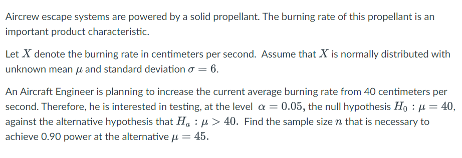 Aircrew escape systems are powered by a solid propellant. The burning rate of this propellant is an
important product characteristic.
Let X denote the burning rate in centimeters per second. Assume that X is normally distributed with
unknown mean μ and standard deviation σ = 6.
An Aircraft Engineer is planning to increase the current average burning rate from 40 centimeters per
second. Therefore, he is interested in testing, at the level α = 0.05, the null hypothesis Hoμ = 40,
against the alternative hypothesis that Haμ> 40. Find the sample size n that is necessary to
achieve 0.90 power at the alternativeμ = 45.