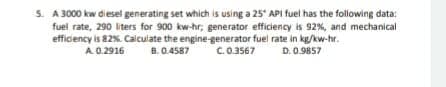 5. A 3000 kw diesel generating set which is using a 25" API fuel has the following data:
fuel rate, 290 liters for 900 kw-hr; generator efficiency is 92%, and mechanical
efficiency is 82%. Calculate the engine-generator fuel rate in kg/kw-hr.
A 0.2916
B. 0.4587
C.0.3567
D. 0.9857
