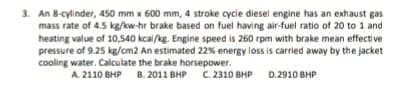 3. An 8-cylinder, 450 mm x 600 mm, 4 stroke cycle diesel engine has an exhaust gas
mass rate of 4.5 kg/kw-hr brake based on fuel having air-fuel ratio of 20 to 1 and
heating value of 10,540 kcal/kg. Engine speed is 260 rpm with brake mean effective
pressure of 9.25 kg/cm2 An estimated 22% energy loss is carried away by the jacket
cooling water. Calculate the brake horsepower.
B. 2011 BHP C. 2310 BHP
D.2910 BHP
