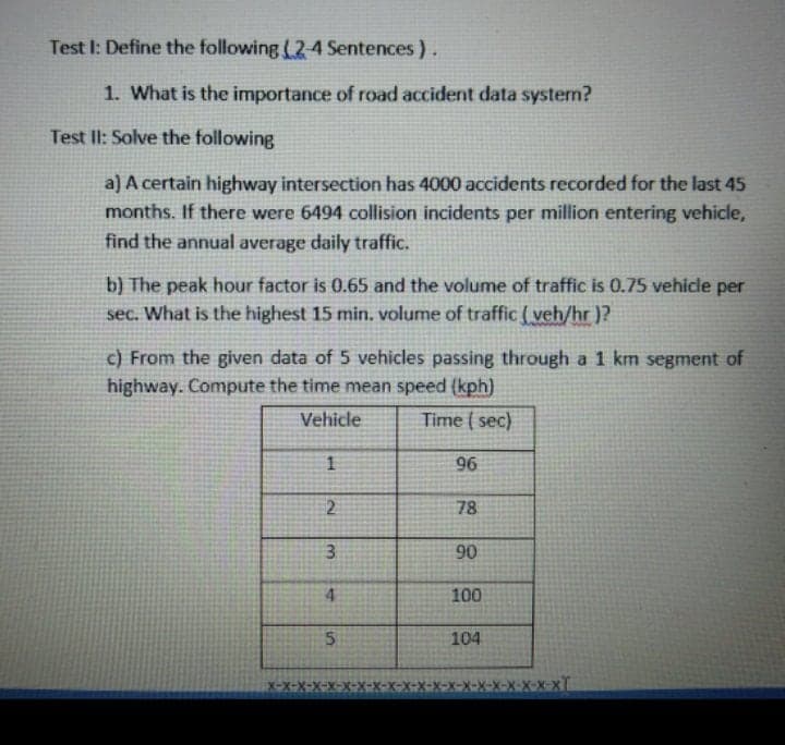 Test I: Define the following (24 Sentences).
1. What is the importance of road accident data systern?
Test lI: Solve the following
a) A certain highway intersection has 4000 accidents recorded for the last 45
months. If there were 6494 collision incidents per million entering vehicle,
find the annual average daily traffic.
b) The peak hour factor is 0.65 and the volume of traffic is 0.75 vehicle per
sec. What is the highest 15 min. volume of traffic ( veh/hr )?
c) From the given data of 5 vehicles passing through a 1 km segment of
highway. Compute the time mean speed (kph)
Vehicle
Time ( sec)
96
2
78
3.
90
4.
100
104
X-X-X-X
%24
