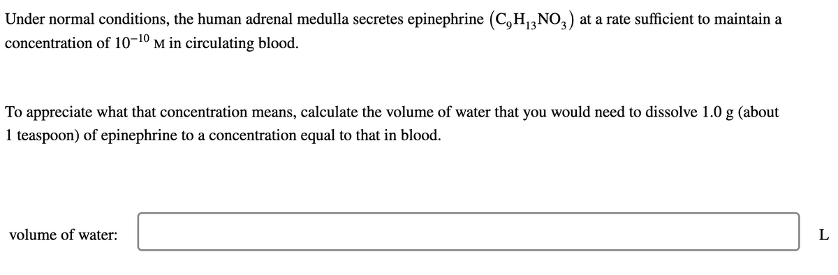 Under normal conditions, the human adrenal medulla secretes epinephrine (C₂H₁3¹
concentration of 10-10 M in circulating blood.
NO3) at a rate sufficient to maintain a
To appreciate what that concentration means, calculate the volume of water that you would need to dissolve 1.0 g (about
1 teaspoon) of epinephrine to a concentration equal to that in blood.
volume of water:
L