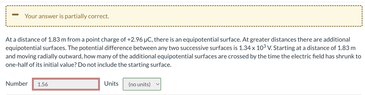 Your answer is partially correct.
At a distance of 1.83 m from a point charge of +2.96 µC, there is an equipotential surface. At greater distances there are additional
equipotential surfaces. The potential difference between any two successive surfaces is 1.34 x 10³ V. Starting at a distance of 1.83 m
and moving radially outward, how many of the additional equipotential surfaces are crossed by the time the electric field has shrunk to
one-half of its initial value? Do not include the starting surface.
Number 1.56
Units (no units)
