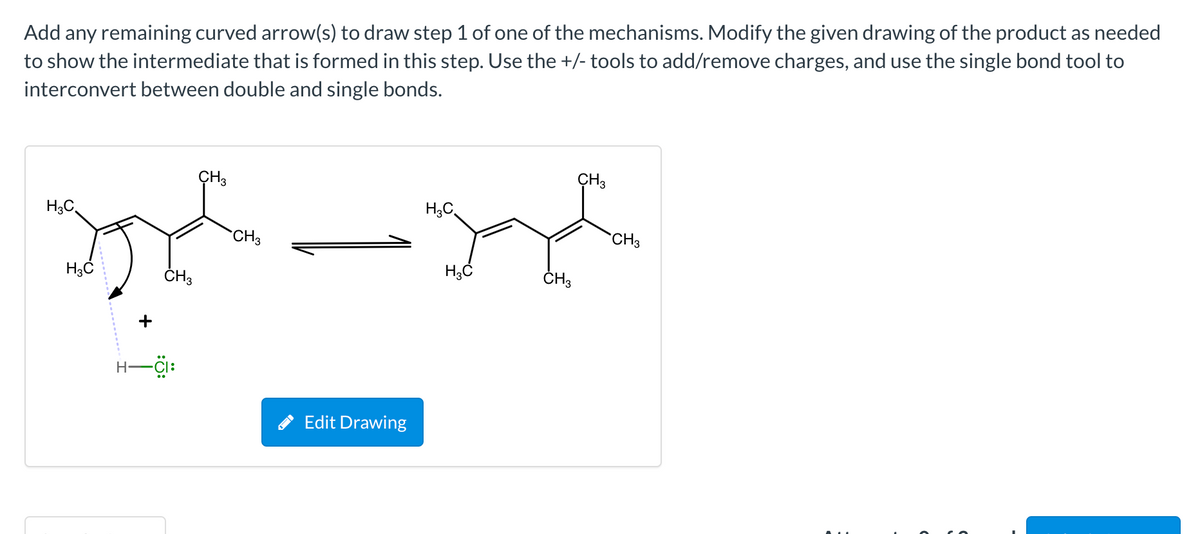 Add any remaining curved arrow(s) to draw step 1 of one of the mechanisms. Modify the given drawing of the product as needed
to show the intermediate that is formed in this step. Use the +/- tools to add/remove charges, and use the single bond tool to
interconvert between double and single bonds.
CH3
CH3
H;C,
H,C
CH3
CH3
ČH3
ČH3
+
Edit Drawing
