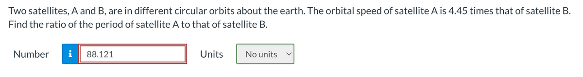 Two satellites, A and B, are in different circular orbits about the earth. The orbital speed of satellite A is 4.45 times that of satellite B.
Find the ratio of the period of satellite A to that of satellite B.
Number
i 88.121
Units
No units