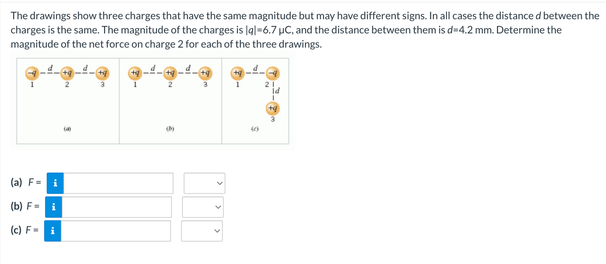 The drawings show three charges that have the same magnitude but may have different signs. In all cases the distance d between the
charges is the same. The magnitude of the charges is |q|=6.7 µC, and the distance between them is d=4.2 mm. Determine the
magnitude of the net force on charge 2 for each of the three drawings.
1
(a) F=
(b) F = i
(c) F=
i
+q
2
+q
3
+q
1
+q
2
+q
3
>
>
1
d
(c)
21
Id
I
+q
3