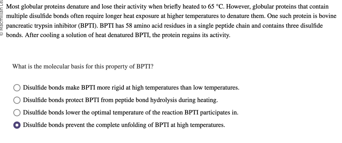 Most globular proteins denature and lose their activity when briefly heated to 65 °C. However, globular proteins that contain
multiple disulfide bonds often require longer heat exposure at higher temperatures to denature them. One such protein is bovine
pancreatic trypsin inhibitor (BPTI). BPTI has 58 amino acid residues in a single peptide chain and contains three disulfide
bonds. After cooling a solution of heat denatured BPTI, the protein regains its activity.
What is the molecular basis for this property of BPTI?
Disulfide bonds make BPTI more rigid at high temperatures than low temperatures.
Disulfide bonds protect BPTI from peptide bond hydrolysis during heating.
Disulfide bonds lower the optimal temperature of the reaction BPTI participates in.
Disulfide bonds prevent the complete unfolding of BPTI at high temperatures.