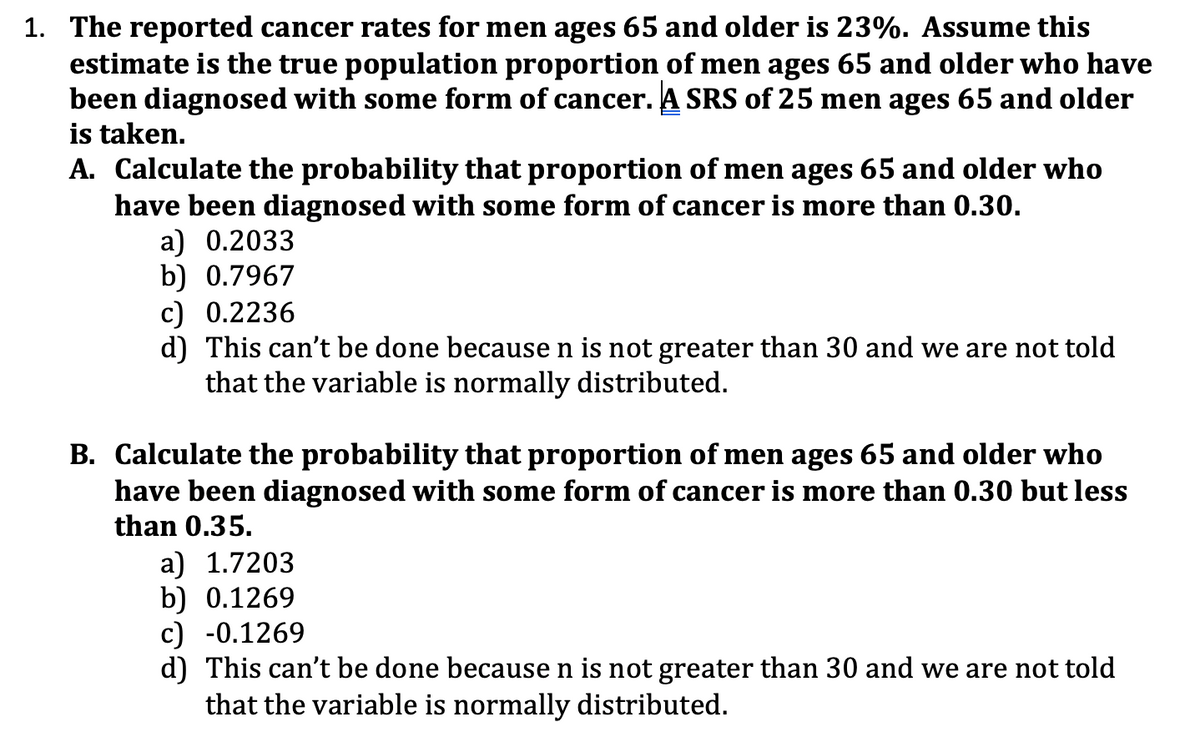1. The reported cancer rates for men ages 65 and older is 23%. Assume this
estimate is the true population proportion of men ages 65 and older who have
been diagnosed with some form of cancer. A SRS of 25 men ages 65 and older
is taken.
A. Calculate the probability that proportion of men ages 65 and older who
have been diagnosed with some form of cancer is more than 0.30.
a) 0.2033
b) 0.7967
c) 0.2236
d) This can't be done because n is not greater than 30 and we are not told
that the variable is normally distributed.
B. Calculate the probability that proportion of men ages 65 and older who
have been diagnosed with some form of cancer is more than 0.30 but less
than 0.35.
a) 1.7203
b) 0.1269
c) -0.1269
d) This can't be done because n is not greater than 30 and we are not told
that the variable is normally distributed.
