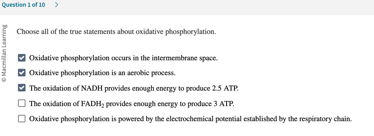 Question 1 of 10 >
O Macmillan Learning
Choose all of the true statements about oxidative phosphorylation.
Oxidative phosphorylation occurs in the intermembrane space.
Oxidative phosphorylation is an aerobic process.
The oxidation of NADH provides enough energy to produce 2.5 ATP.
The oxidation of FADH₂ provides enough energy to produce 3 ATP.
Oxidative phosphorylation is powered by the electrochemical potential established by the respiratory chain.