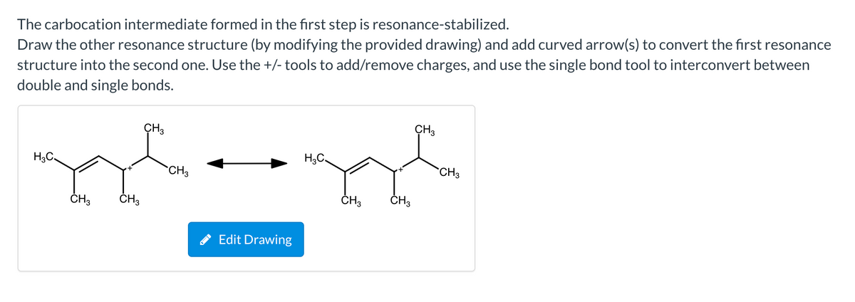The carbocation intermediate formed in the first step is resonance-stabilized.
Draw the other resonance structure (by modifying the provided drawing) and add curved arrow(s) to convert the first resonance
structure into the second one. Use the +/- tools to add/remove charges, and use the single bond tool to interconvert between
double and single bonds.
ÇH3
CH3
H3C.
H,C.
CH3
CH3
ČH3
ČH3
ČH3
ČH3
Edit Drawing
