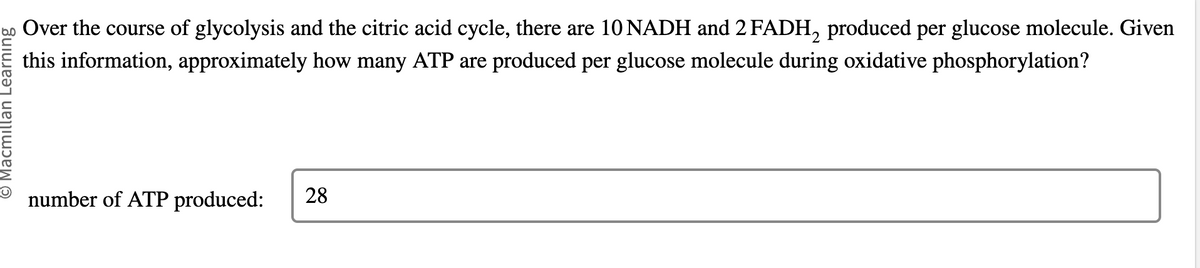 Macmillan Learning
Over the course of glycolysis and the citric acid cycle, there are 10 NADH and 2 FADH₂ produced per glucose molecule. Given
this information, approximately how many ATP are produced per glucose molecule during oxidative phosphorylation?
number of ATP produced: 28