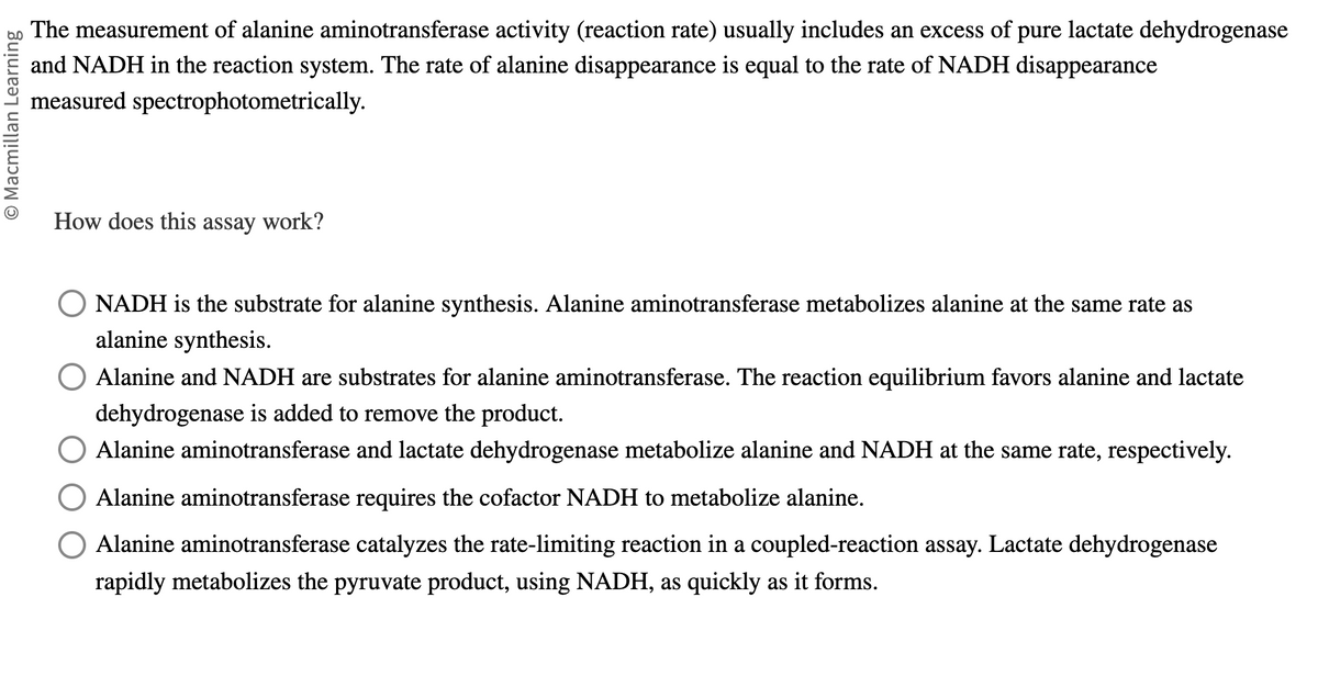 O Macmillan Learning
The measurement of alanine aminotransferase activity (reaction rate) usually includes an excess of pure lactate dehydrogenase
and NADH in the reaction system. The rate of alanine disappearance is equal to the rate of NADH disappearance
measured
spectrophotometrically.
How does this assay work?
NADH is the substrate for alanine synthesis. Alanine aminotransferase metabolizes alanine at the same rate as
alanine synthesis.
O Alanine and NADH are substrates for alanine aminotransferase. The reaction equilibrium favors alanine and lactate
dehydrogenase is added to remove the product.
O Alanine aminotransferase and lactate dehydrogenase metabolize alanine and NADH at the same rate, respectively.
Alanine aminotransferase requires the cofactor NADH to metabolize alanine.
Alanine aminotransferase catalyzes the rate-limiting reaction in a coupled-reaction assay. Lactate dehydrogenase
rapidly metabolizes the pyruvate product, using NADH, as quickly as it forms.