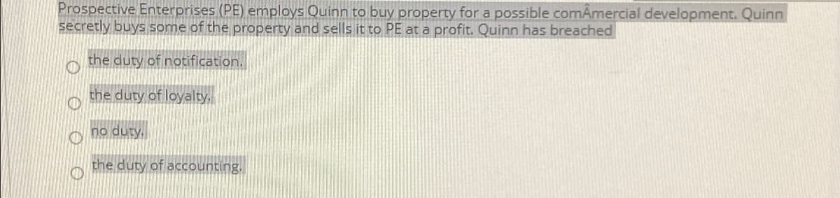Prospective Enterprises (PE) employs Quinn to buy property for a possible comAmercial development. Quinn
secretly buys some of the property and sells it to PE at a profit. Quinn has breached
the duty of notification.
the duty of loyalty,
no duty.
the duty of accounting,
