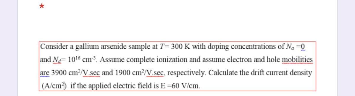 Consider a gallium arsenide sample at T= 300 K with doping concentrations of Na =Q
and Na- 1016 cm3. Assume complete ionization and assume electron and hole mobilities
are 3900 cm2/V.sec and 1900 cm?/V.sec, respectively. Calculate the drift current density
|(A/cm) if the applied electric field is E =60 V/cm.
