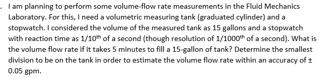 . I am planning to perform some volume-flow rate measurements in the Fluid Mechanics
Laboratory. For this, I need a volumetric measuring tank (graduated cylinder) and a
stopwatch. I considered the volume of the measured tank as 15 gallons and a stopwatch
with reaction time as 1/10th of a second (though resolution of 1/1000th of a second). What is
the volume flow rate if it takes 5 minutes to fill a 15-gallon of tank? Determine the smallest
division to be on the tank in order to estimate the volume flow rate within an accuracy of ±
0.05 gpm.