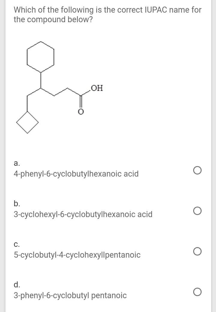 Which of the following is the correct IUPAC name for
the compound below?
OH
а.
4-phenyl-6-cyclobutylhexanoic acid
b.
3-cyclohexyl-6-cyclobutylhexanoic acid
С.
5-cyclobutyl-4-cyclohexyllpentanoic
d.
3-phenyl-6-cyclobutyl pentanoic
