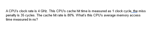 A CPU's clock rate is 4 GHz. This CPU's cache hit time is measured as 1 clock cycle, the miss
penalty is 35 cycles. The cache hit rate is 80%. What's this CPU's average memory access
time measured in ns?