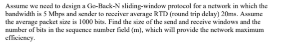 Assume we need to design a Go-Back-N sliding-window protocol for a network in which the
bandwidth is 5 Mbps and sender to receiver average RTD (round trip delay) 20ms. Assume
the average packet size is 1000 bits. Find the size of the send and receive windows and the
number of bits in the sequence number field (m), which will provide the network maximum
efficiency.