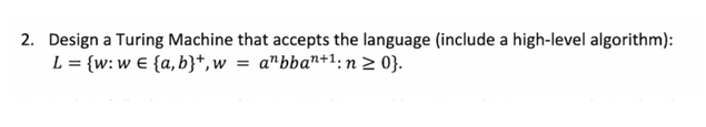 2. Design a Turing Machine that accepts the language (include a high-level algorithm):
L = {w: we {a,b}+, w = abban+1: n ≥ 0}.