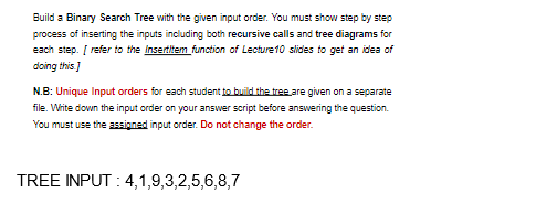 Build a Binary Search Tree with the given input order. You must show step by step
process of inserting the inputs including both recursive calls and tree diagrams for
each step. [ refer to the Insertitem function of Lecture 10 slides to get an idea of
doing this.]
N.B: Unique Input orders for each student to build the tree are given on a separate
file. Write down the input order on your answer script before answering the question.
You must use the assigned input order. Do not change the order.
TREE INPUT: 4,1,9,3,2,5,6,8,7