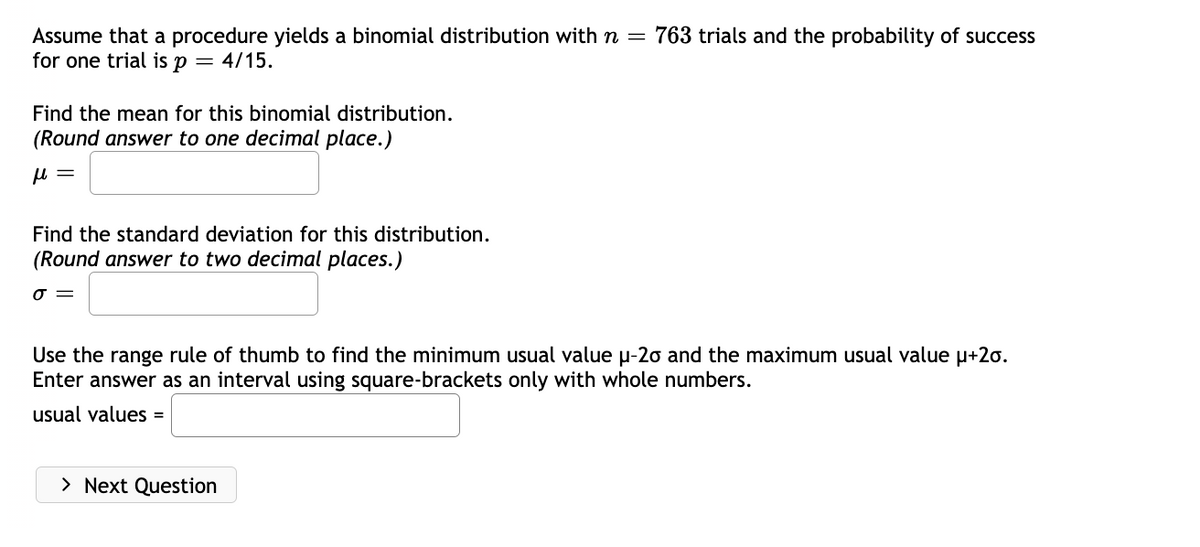 Assume that a procedure yields a binomial distribution with n = 763 trials and the probability of success
for one trial is p = 4/15.
Find the mean for this binomial distribution.
(Round answer to one decimal place.)
μl =
Find the standard deviation for this distribution.
(Round answer to two decimal places.)
J =
Use the range rule of thumb to find the minimum usual value µ-20 and the maximum usual value μ+2o.
Enter answer as an interval using square-brackets only with whole numbers.
usual values =
> Next Question