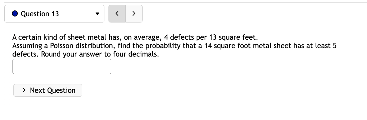 Question 13
<
> Next Question
>
A certain kind of sheet metal has, on average, 4 defects per 13 square feet.
Assuming a Poisson distribution, find the probability that a 14 square foot metal sheet has at least 5
defects. Round your answer to four decimals.