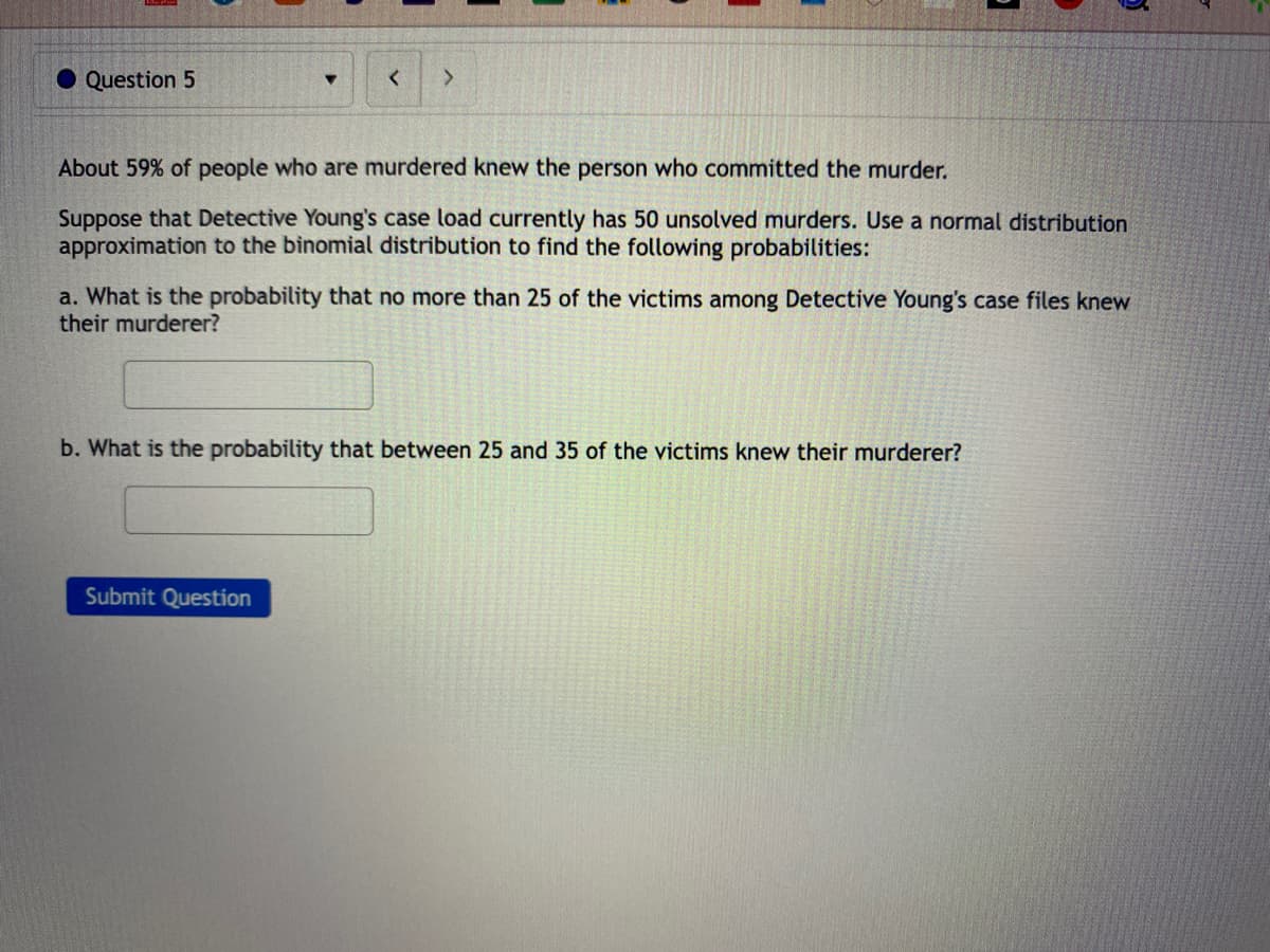 Question 5
<
>
About 59% of people who are murdered knew the person who committed the murder.
Suppose that Detective Young's case load currently has 50 unsolved murders. Use a normal distribution
approximation to the binomial distribution to find the following probabilities:
a. What is the probability that no more than 25 of the victims among Detective Young's case files knew
their murderer?
Submit Question
b. What is the probability that between 25 and 35 of the victims knew their murderer?