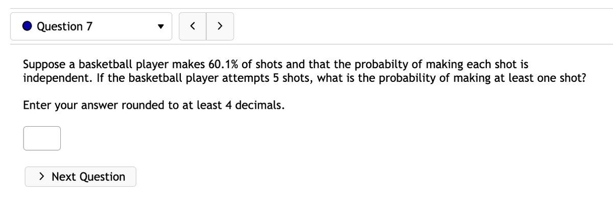 Question 7
<
> Next Question
>
Suppose a basketball player makes 60.1% of shots and that the probabilty of making each shot is
independent. If the basketball player attempts 5 shots, what is the probability of making at least one shot?
Enter your answer rounded to at least 4 decimals.