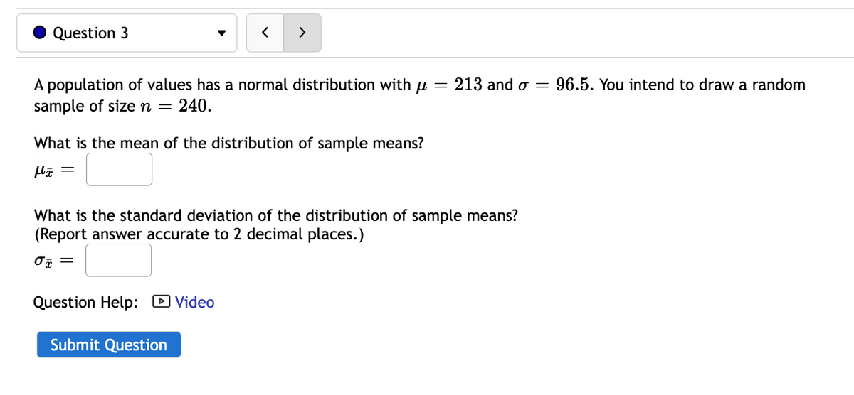 Question 3
A population of values has a normal distribution with = 213 and o= 96.5. You intend to draw a random
sample of size n = 240.
What is the mean of the distribution of sample means?
>
What is the standard deviation of the distribution of sample means?
(Report answer accurate to 2 decimal places.)
0x =
Question Help: Video
Submit Question