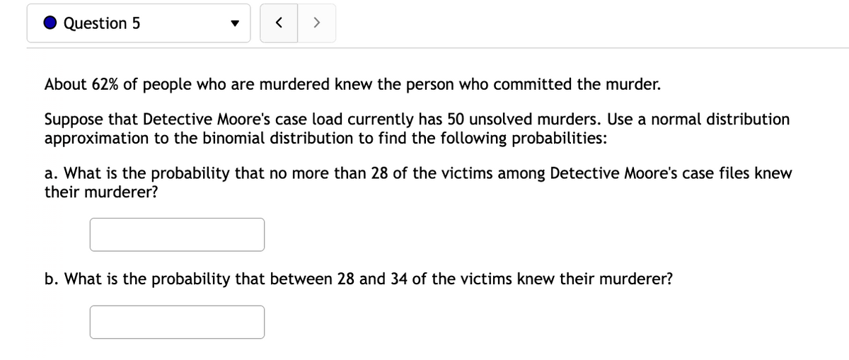 Question 5
>
About 62% of people who are murdered knew the person who committed the murder.
Suppose that Detective Moore's case load currently has 50 unsolved murders. Use a normal distribution
approximation to the binomial distribution to find the following probabilities:
a. What is the probability that no more than 28 of the victims among Detective Moore's case files knew
their murderer?
b. What is the probability that between 28 and 34 of the victims knew their murderer?