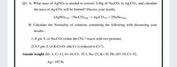 Q3: A: What mass of AGNO; is needed to convert 3.46g of Na CO, to Ag:CO., and calculate
the mass of Ag-CO; will be formed? Discuss your results.
2AgNOa +Na-COg- Ag:CO + 2NANO
B: Cakulate the Normality of solutions containing the following with discussing your
results:-
1) 8 gm L of NasCO; (when the COr reacts with two protons).
2) 9.5 gm 1. of K-CrO, (the Cris reduced to Cr
Atomic weight (H- 1, C-12, 0-16, Cl= 35.5, Na-23, K-39, Ph-207.19, Cr-52.
Ag= 107.8)
