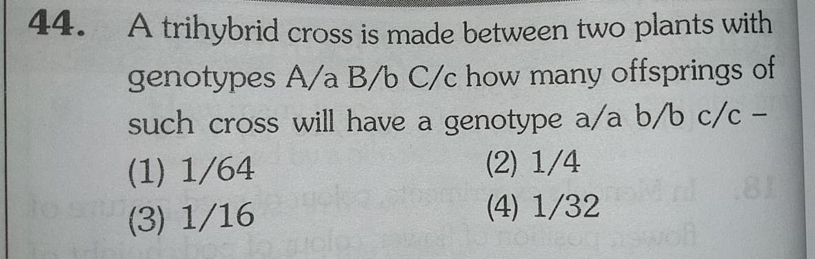 44.
A trihybrid cross is made between two plants with
genotypes A/a B/b C/c how many offsprings of
such cross will have a genotype a/a b/b c/c -
(1) 1/64
(2) 1/4
(3) 1/16
(4) 1/32

