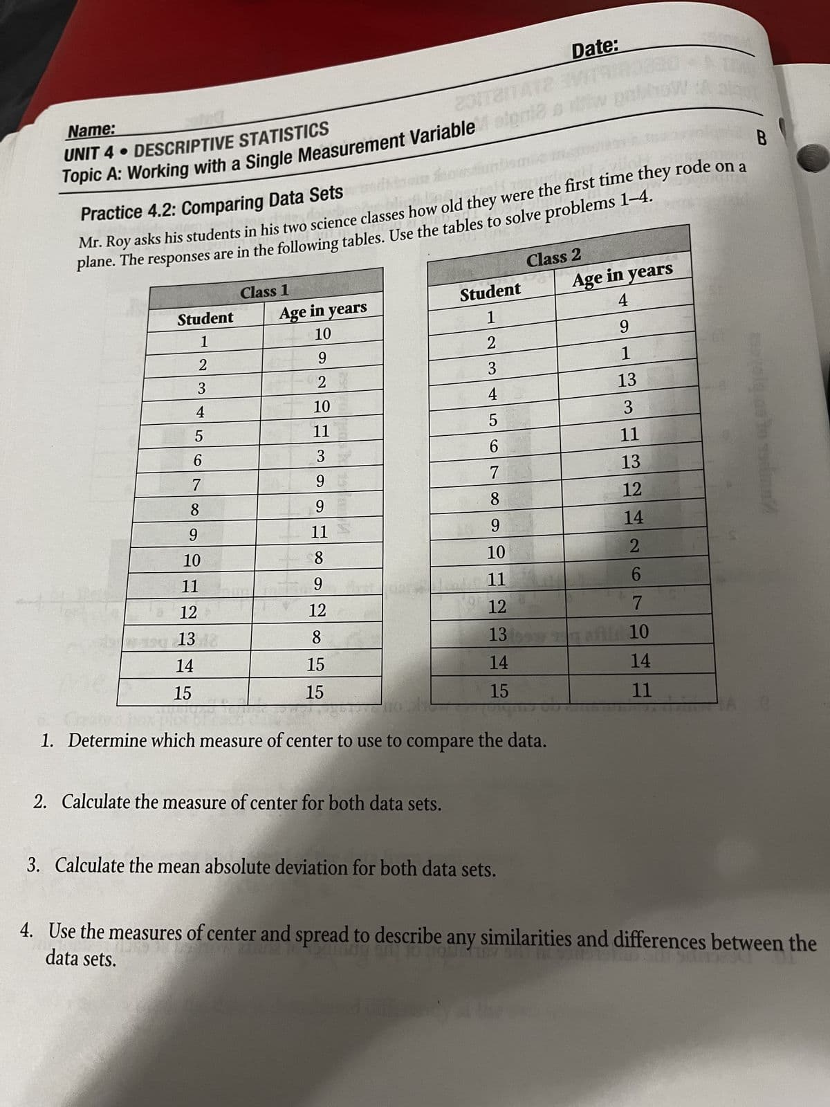Name:
Topic A: Working with a Single Measurement Variable stena
UNIT 4. DESCRIPTIVE STATISTICS
Practice 4.2: Comparing Data Sets
Date:
fw pobbow
Mr. Roy asks his students in his two science classes how old they were the first time they rode on a
plane. The responses are in the following tables. Use the tables to solve problems 1-4.
B
me to adm
Class 2
Class 1
Student
Student
Age in years
Age in years
4
1
1
10
9
2
2
9
1
3
3
2
13
4
45678
10
3
5
11
11
3
6
13
9
7
9
8
12
9
11
9
14
10
8
10
2
11
9
11
6
12
12
12
7
13 18
8
13
10
14
15
14
14
15
15
15
11
A
1. Determine which measure of center to use to compare the data.
2. Calculate the measure of center for both data sets.
3. Calculate the mean absolute deviation for both data sets.
4. Use the measures of center and spread to describe any similarities and differences between the
data sets.