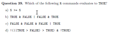 Question 39. Which of the following R commands evaluates to TRUE?
a) 5 >= 5
I
b) TRUE & FALSE | FALSE & TRUE
c) FALSE & FALSE & FALSE | TRUE
d) !(((TRUE > FALSE) > TRUE) & !TRUE)
