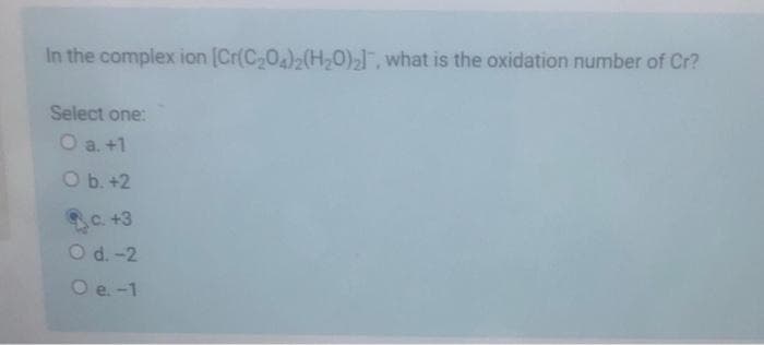 In the complex ion [Cr(C-0)2(H,0),, what is the oxidation number of Cr?
Select one:
O a. +1
O b. +2
C +3
O d. -2
O e. -1
