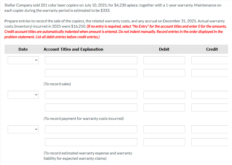 Stellar Company sold 201 color laser copiers on July 10, 2025, for $4,230 apiece, together with a 1-year warranty. Maintenance on
each copier during the warranty period is estimated to be $333.
Prepare entries to record the sale of the copiers, the related warranty costs, and any accrual on December 31, 2025. Actual warranty
costs (inventory) incurred in 2025 were $16,250. (If no entry is required, select "No Entry" for the account titles and enter O for the amounts.
Credit account titles are automatically indented when amount is entered. Do not indent manually. Record entries in the order displayed in the
problem statement. List all debit entries before credit entries.)
Date
Account Titles and Explanation
(To record sales)
(To record payment for warranty costs incurred)
(To record estimated warranty expense and warranty
liability for expected warranty claims)
Debit
Credit