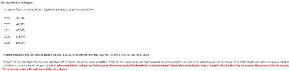 Current Attempt in Progress
The pretax financial income (or loss) figures for Larkspur Company are as follows.
2022 $82,000
2023 (47,000)
2024 (42,000)
2025 128,000
2026 105,000
Pretax financial income (or loss) and taxable income (loss) were the same for all years involved. Assume a 20% tax rate for all years.
Prepare the journal entries for the years 2022 to 2026 to record income tax expense and the effects of the net operating loss carryforwards. All income and losses relate to normal operations. (In recording the benefits of a loss carryforward, assume that no
valuation account is deemed necessary.) (List all debit entries before credit entries. Credit account titles are automatically indented when amount is entered. Do not indent manually. If no entry is required, select "No Entry" for the account titles and enter O for the amounts.
Record journal entries in the order presented in the problem.)