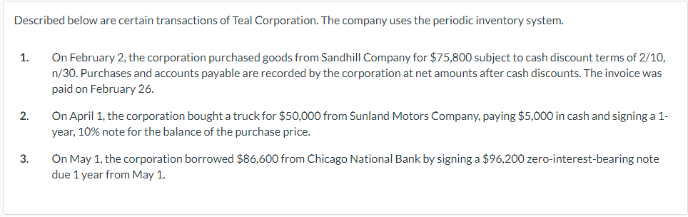 Described below are certain transactions of Teal Corporation. The company uses the periodic inventory system.
1.
2.
3.
On February 2, the corporation purchased goods from Sandhill Company for $75,800 subject to cash discount terms of 2/10,
n/30. Purchases and accounts payable are recorded by the corporation at net amounts after cash discounts. The invoice was
paid on February 26.
On April 1, the corporation bought a truck for $50,000 from Sunland Motors Company, paying $5,000 in cash and signing a 1-
year, 10% note for the balance of the purchase price.
On May 1, the corporation borrowed $86,600 from Chicago National Bank by signing a $96,200 zero-interest-bearing note
due 1 year from May 1.