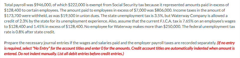 Total payroll was $946,000, of which $222,000 is exempt from Social Security tax because it represented amounts paid in excess of
$128,400 to certain employees. The amount paid to employees in excess of $7,000 was $806,000. Income taxes in the amount of
$173,700 were withheld, as was $19,500 in union dues. The state unemployment tax is 3.5%, but Waterway Company is allowed a
credit of 2.3% by the state for its unemployment experience. Also, assume that the current F.I.C.A. tax is 7.65% on an employee's wages
to $128,400 and 1.45% in excess of $128,400. No employee for Waterway makes more than $250,000. The federal unemployment tax
rate is 0.8% after state credit.
Prepare the necessary journal entries if the wages and salaries paid and the employer payroll taxes are recorded separately. (If no entry
is required, select "No Entry" for the account titles and enter O for the amounts. Credit account titles are automatically indented when amount is
entered. Do not indent manually. List all debit entries before credit entries.)