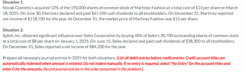 Situation 1:
Novak Cosmetics acquired 10% of the 193,000 shares of common stock of Martinez Fashion at a total cost of $14 per share on March
18, 2025. On June 30, Martinez declared and paid $67,500 cash dividends to all stockholders. On December 31, Martinez reported
net income of $118,700 for the year. At December 31, the market price of Martinez Fashion was $15 per share.
Situation 2:
Splish, Inc. obtained significant influence over Seles Corporation by buying 40% of Seles's 30,700 outstanding shares of common stock
at a total cost of $8 per share on January 1, 2025. On June 15, Seles declared and paid cash dividends of $38,300 to all stockholders.
On December 31, Seles reported a net income of $84,200 for the year.
Prepare all necessary journal entries in 2025 for both situations. (List all debit entries before credit entries. Credit account titles are
automatically indented when amount is entered. Do not indent manually. If no entry is required, select "No Entry" for the account titles and
enter o for the amounts. Record journal entries in the order presented in the problem.)