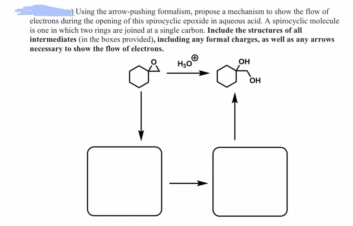 Using the arrow-pushing formalism, propose a mechanism to show the flow of
electrons during the opening of this spirocyclic epoxide in aqueous acid. A spirocyclic molecule
is one in which two rings are joined at a single carbon. Include the structures of all
intermediates (in the boxes provided), including any formal charges, as well as any arrows
necessary to show the flow of electrons.
O
H3O
OH
L
OH