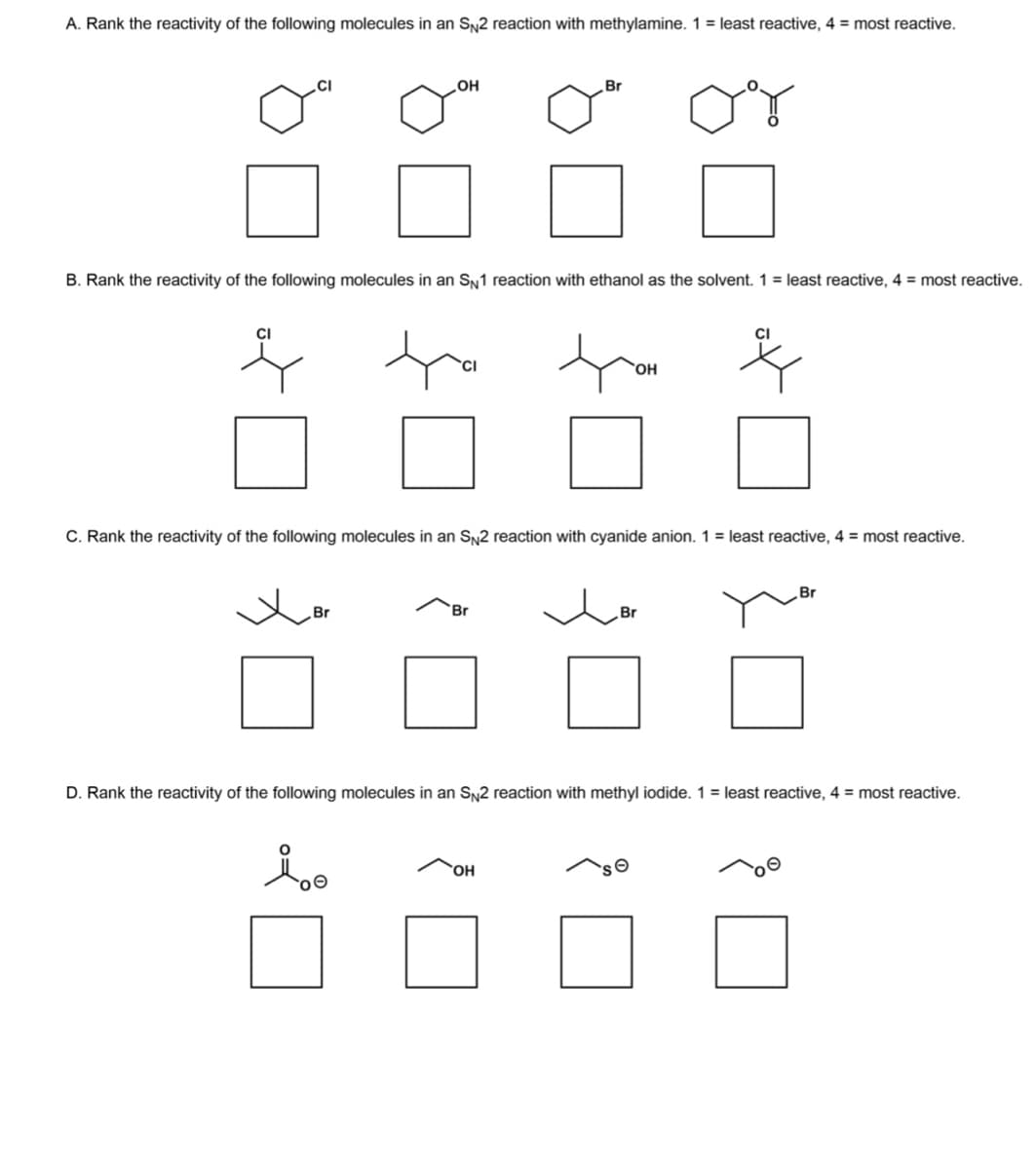 A. Rank the reactivity of the following molecules in an SN2 reaction with methylamine. 1 = least reactive, 4 = most reactive.
CI
B. Rank the reactivity of the following molecules in an SN1 reaction with ethanol as the solvent. 1 = least reactive, 4 = most reactive.
OH
Br
C. Rank the reactivity of the following molecules in an SN2 reaction with cyanide anion. 1 = least reactive, 4 = most reactive.
io
Br
Br
OH
OH
Br
D. Rank the reactivity of the following molecules in an SN2 reaction with methyl iodide. 1 = least reactive, 4 = most reactive.
Br