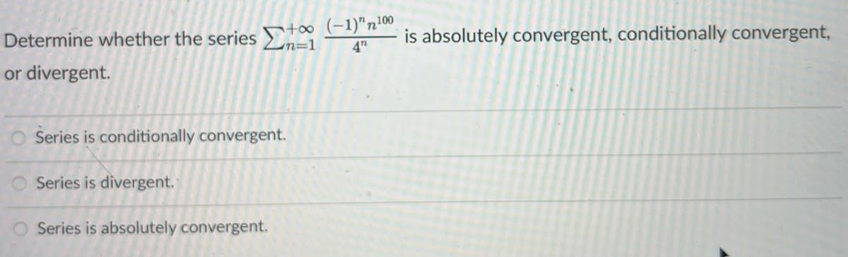 Determine whether the series Στα
or divergent.
+∞o (-1)"¹00
4"
Series is conditionally convergent.
O Series is divergent.
O Series is absolutely convergent.
is absolutely convergent, conditionally convergent,
