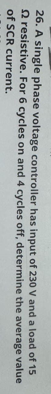 26. A single phase voltage controller has input of 230 V and a load of 15
2 resistive. For 6 cycles on and 4 cycles off, determine the average value
of SCR current.