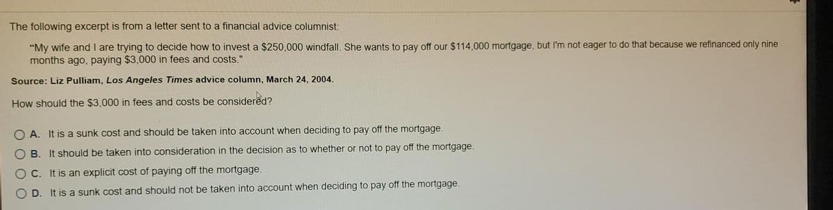 The following excerpt is from a letter sent to a financial advice columnist:
"My wife and I are trying to decide how to invest a $250,000 windfall. She wants to pay off our $114,000 mortgage, but I'm not eager to do that because we refinanced only nine
months ago, paying $3,000 in fees and costs."
Source: Liz Pulliam, Los Angeles Times advice column, March 24, 2004.
How should the $3,000 in fees and costs be considered?
OA. It is a sunk cost and should be taken into account when deciding to pay off the mortgage.
OB. It should be taken into consideration in the decision as to whether or not to pay off the mortgage.
C. It is an explicit cost of paying off the mortgage.
OD. It is a sunk cost and should not be taken into account when deciding to pay off the mortgage.