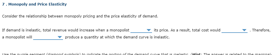 7. Monopoly and Price Elasticity
Consider the relationship between monopoly pricing and the price elasticity of demand.
If demand is inelastic, total revenue would increase when a monopolist
its price. As a result, total cost would
Therefore,
a monopolist will
produce a quantity at which the demand curve is inelastic.
LIse the Durnle seament (diamond svmbols) to indicate the portion of the demand curve that is inelastic (Hint: The answer is related to the marginal-
